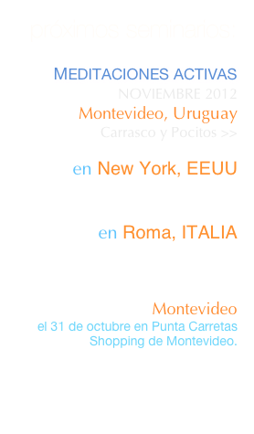 próximos seminarios:

MEDITACIONES ACTIVAS  retiro de 3 días frente al marLa Pedrera, UruguayMayo 19 al 21, 2012 >>
 

en Florencia, ITALIA
Setiembre 6 / 9,  2012

Shiatsu en Hospitales
en Buenos Aires, ARGENTINA
SETIEMBRE 28 / 30,  2012

SHIATSU EN HOSPITALES
en Basilea, SUIZA
Setiembre 1 y 2,  2012

SHIATSU EN HOSPITALES
en New York, EEUU
Octubre 20,  2012

"Las Terapias Corporales y el desafío de 2012" 
en New York, EEUU
Noviembre,  2012


