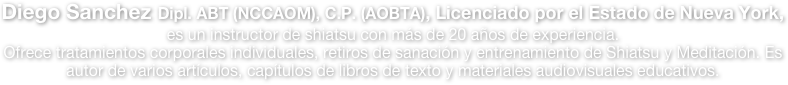 Diego Sanchez Dipl. ABT (NCCAOM), C.P. (AOBTA), Licenciado por el Estado de Nueva York, es un instructor de shiatsu con más de 15 años de experiencia. Ofrece tratamientos corporales y entrenamiento de shiatsu, es autor de varios artículos, capítulos 
de libros de texto y ha producido materiales audiovisuales de alta calidad.