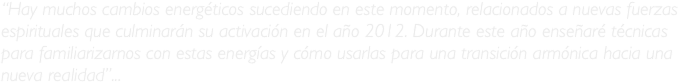 “Hay muchos cambios energéticos sucediendo en este momento, relacionados a nuevas fuerzas espirituales que culminarán su activación en el año 2012. Durante este año enseñaré técnicas para familiarizarnos con estas energías y cómo usarlas para una transición armónica hacia una nueva realidad”...
