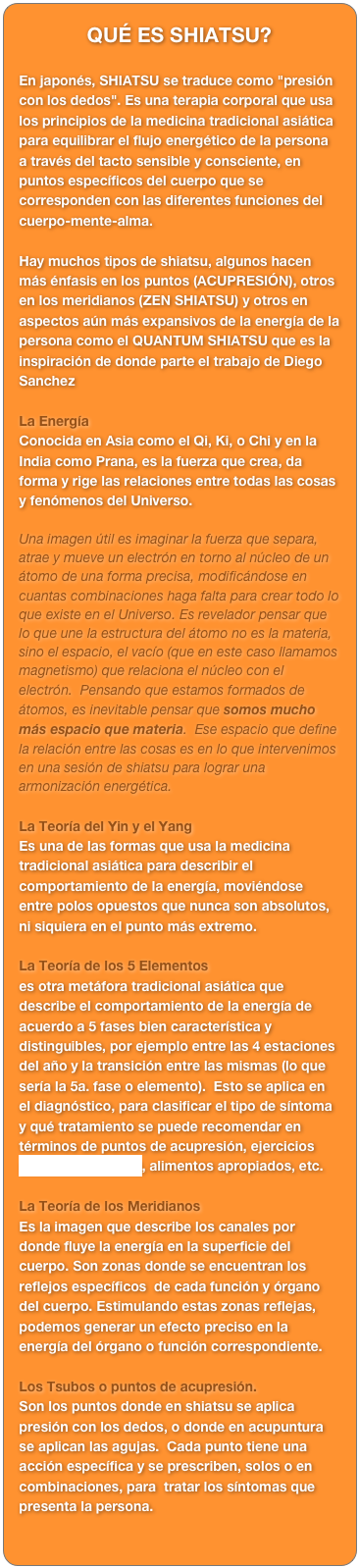 QUÉ ES SHIATSU?

En japonés, SHIATSU se traduce como "presión con los dedos". Es una terapia corporal que usa los principios de la medicina tradicional asiática para equilibrar el flujo energético de la persona a través del tacto sensible y consciente, en puntos específicos del cuerpo que se corresponden con las diferentes funciones del cuerpo-mente-alma.

Hay muchos tipos de shiatsu, algunos hacen más énfasis en los puntos (ACUPRESIÓN), otros en los meridianos (ZEN SHIATSU) y otros en aspectos aún más expansivos de la energía de la persona como el QUANTUM SHIATSU que es la inspiración de donde parte el trabajo de Diego Sanchez

La Energía
Conocida en Asia como el Qi, Ki, o Chi y en la India como Prana, es la fuerza que crea, da forma y rige las relaciones entre todas las cosas y fenómenos del Universo.

Una imagen útil es imaginar la fuerza que separa, atrae y mueve un electrón en torno al núcleo de un átomo de una forma precisa, modificándose en cuantas combinaciones haga falta para crear todo lo que existe en el Universo. Es revelador pensar que lo que une la estructura del átomo no es la materia, sino el espacio, el vacío (que en este caso llamamos magnetismo) que relaciona el núcleo con el electrón.  Pensando que estamos formados de átomos, es inevitable pensar que somos mucho más espacio que materia.  Ese espacio que define la relación entre las cosas es en lo que intervenimos en una sesión de shiatsu para lograr una armonización energética.

La Teoría del Yin y el Yang
Es una de las formas que usa la medicina tradicional asiática para describir el comportamiento de la energía, moviéndose entre polos opuestos que nunca son absolutos, ni siquiera en el punto más extremo.

La Teoría de los 5 Elementos
es otra metáfora tradicional asiática que describe el comportamiento de la energía de acuerdo a 5 fases bien característica y distinguibles, por ejemplo entre las 4 estaciones del año y la transición entre las mismas (lo que sería la 5a. fase o elemento).  Esto se aplica en el diagnóstico, para clasificar el tipo de síntoma y qué tratamiento se puede recomendar en términos de puntos de acupresión, ejercicios  (VER EJERCICIOS), alimentos apropiados, etc.

La Teoría de los Meridianos
Es la imagen que describe los canales por donde fluye la energía en la superficie del cuerpo. Son zonas donde se encuentran los reflejos específicos  de cada función y órgano del cuerpo. Estimulando estas zonas reflejas, podemos generar un efecto preciso en la energía del órgano o función correspondiente.

Los Tsubos o puntos de acupresión.
Son los puntos donde en shiatsu se aplica presión con los dedos, o donde en acupuntura se aplican las agujas.  Cada punto tiene una acción específica y se prescriben, solos o en combinaciones, para  tratar los síntomas que presenta la persona.