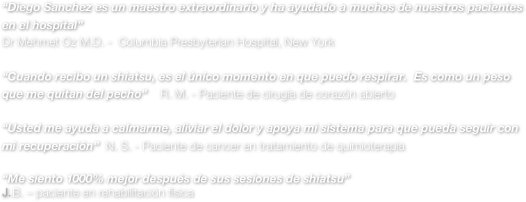 “Diego Sanchez es un maestro extraordinario y ha ayudado a muchos de nuestros pacientes en el hospital”
Dr Mehmet Oz M.D. -  Columbia Presbyterian Hospital, New York

“Cuando recibo un shiatsu, es el único momento en que puedo respirar.  Es como un peso que me quitan del pecho”    R. M. - Paciente de cirugía de corazón abierto 

“Usted me ayuda a calmarme, aliviar el dolor y apoya mi sistema para que pueda seguir con mi recuperación”  N. S. - Paciente de cancer en tratamiento de quimioterapia 

“Me siento 1000% mejor después de sus sesiones de shiatsu”
B. – paciente en rehabilitación física 



