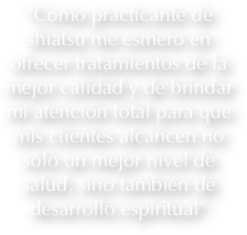 “Como practicante de shiatsu me esmero en ofrecer tratamientos de la mejor calidad y de brindar mi atención total para que mis clientes alcancen no sólo un mejor nivel de salud, sino también de desarrollo espiritual”