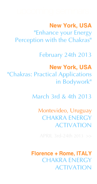 upcoming seminars:

New York, USA
"Enhance your Energy Perception with the Chakras" 
SWEDISH INSTITUTE - NYC
February 24th 2013

New York, USA
"Chakras: Practical Applications in Bodywork" 
SWEDISH INSTITUTE -NYC
March 3rd & 4th 2013 

Montevideo, UruguayCHAKRA ENERGY ACTIVATION
 APRIL 3rd-24th 2013  >>


Florence + Rome, ITALY
CHAKRA ENERGY ACTIVATION 
May 2013
