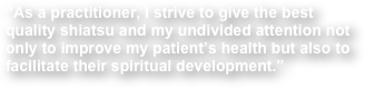 “As a practitioner, I strive to give the best quality shiatsu and my undivided attention not only to improve my patient’s health but also to facilitate their spiritual development.”