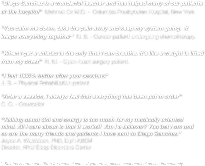 “Diego Sanchez is a wonderful teacher and has helped many of our patients at the hospital”  Mehmet Oz M.D. -  Columbia Presbyterian Hospital, New York

“You calm me down, take the pain away and keep my system going.  It keeps everything together”  N. S. - Cancer patient undergoing chemotherapy.

“When I get a shiatsu is the only time I can breathe. It’s like a weight is lifted from my chest”  R. M. - Open-heart surgery patient.

“I feel 1000% better after your sessions”
J. B. – Physical Rehabilitation patient

“After a session, I always feel that everything has been put in order”
C. O. - Counsellor

“Talking about Chi and energy is too much for my medically oriented mind. All I care about is that it works!!  Am I a believer? You bet I am and so are the many friends and patients I have sent to Diego Sanchez.”
Joyce A. Walsleben, PhD, Dip'l ABSM
Director, NYU Sleep Disorders Center


*  Shiatsu is not a substitute for medical care.  If you are ill, please seek medical advice immediately.